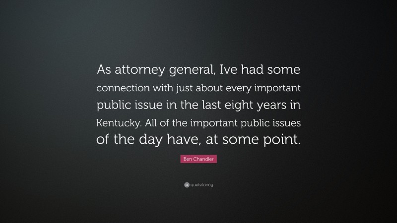 Ben Chandler Quote: “As attorney general, Ive had some connection with just about every important public issue in the last eight years in Kentucky. All of the important public issues of the day have, at some point.”
