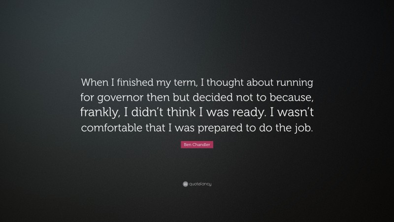 Ben Chandler Quote: “When I finished my term, I thought about running for governor then but decided not to because, frankly, I didn’t think I was ready. I wasn’t comfortable that I was prepared to do the job.”