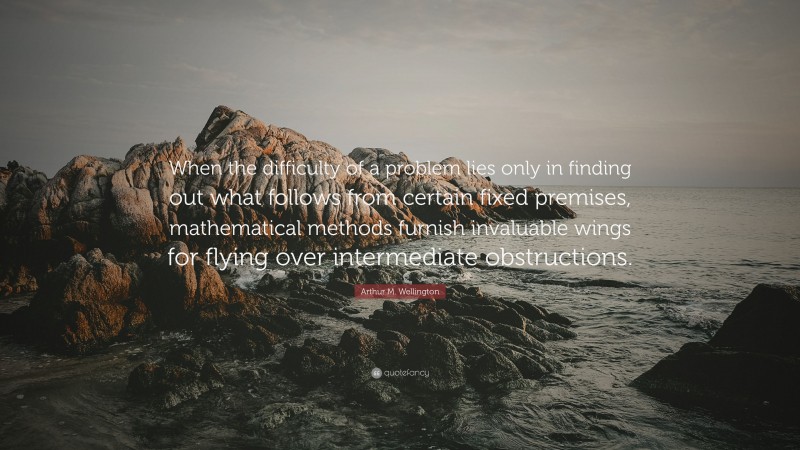 Arthur M. Wellington Quote: “When the difficulty of a problem lies only in finding out what follows from certain fixed premises, mathematical methods furnish invaluable wings for flying over intermediate obstructions.”