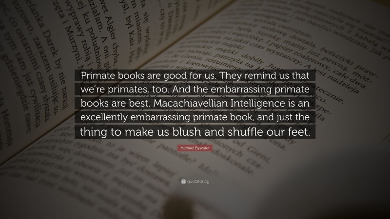 Michael Bywater Quote: “Primate books are good for us. They remind us that we’re primates, too. And the embarrassing primate books are best. Macachiavellian Intelligence is an excellently embarrassing primate book, and just the thing to make us blush and shuffle our feet.”