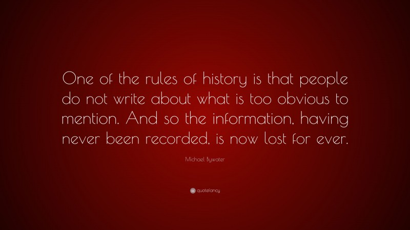 Michael Bywater Quote: “One of the rules of history is that people do not write about what is too obvious to mention. And so the information, having never been recorded, is now lost for ever.”