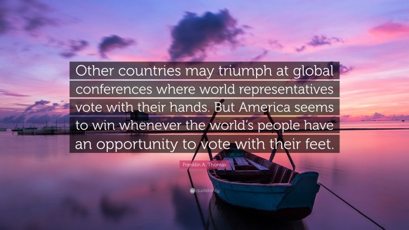 Franklin A. Thomas Quote: “Other countries may triumph at global conferences where world representatives vote with their hands. But America seems to win whenever the world’s people have an opportunity to vote with their feet.”