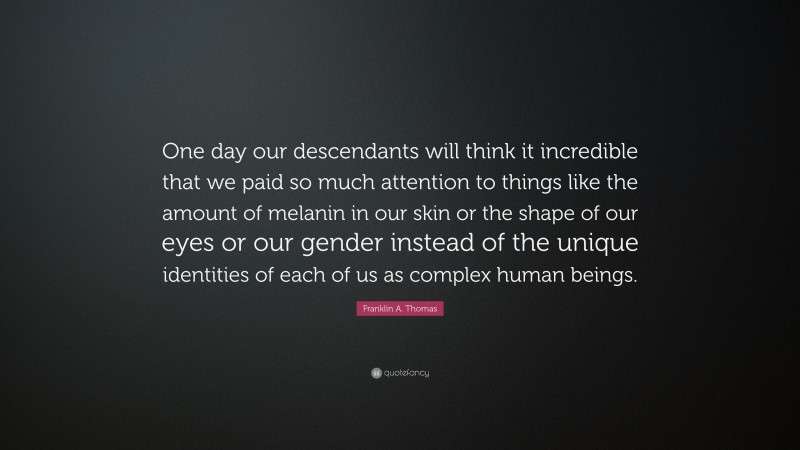 Franklin A. Thomas Quote: “One day our descendants will think it incredible that we paid so much attention to things like the amount of melanin in our skin or the shape of our eyes or our gender instead of the unique identities of each of us as complex human beings.”