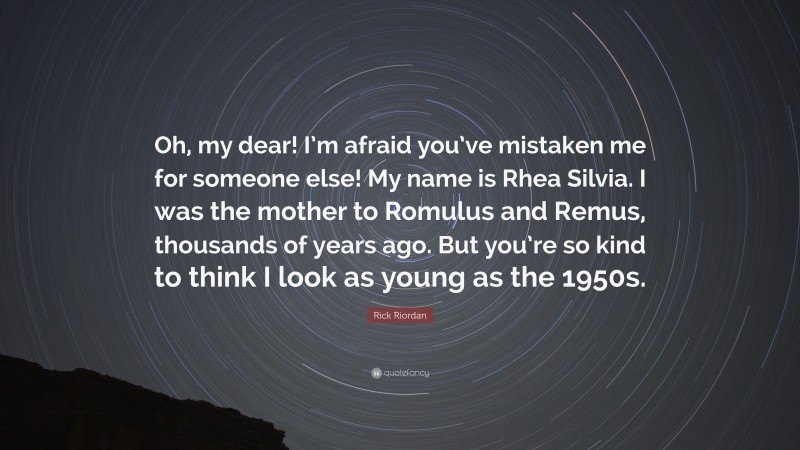 Rick Riordan Quote: “Oh, my dear! I’m afraid you’ve mistaken me for someone else! My name is Rhea Silvia. I was the mother to Romulus and Remus, thousands of years ago. But you’re so kind to think I look as young as the 1950s.”