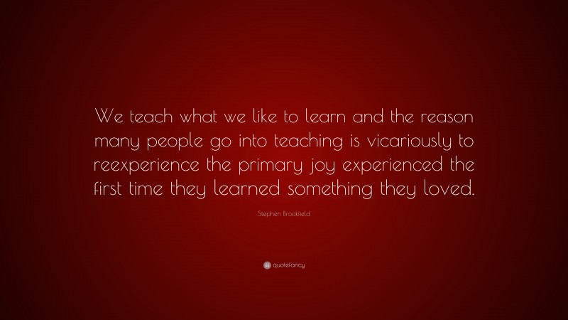 Stephen Brookfield Quote: “We teach what we like to learn and the reason many people go into teaching is vicariously to reexperience the primary joy experienced the first time they learned something they loved.”