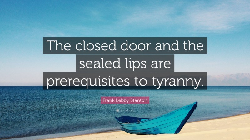 Frank Lebby Stanton Quote: “The closed door and the sealed lips are prerequisites to tyranny.”