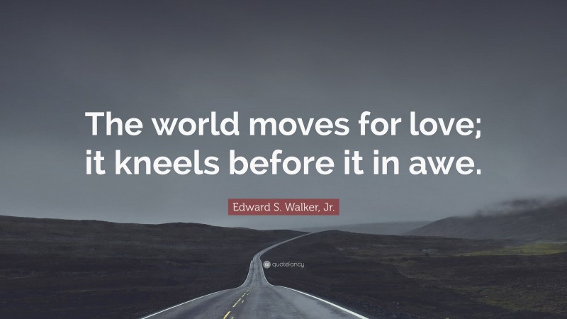 Edward S. Walker, Jr. Quote: “The world moves for love; it kneels before it in awe.”
