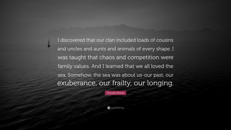 Timothy Shriver Quote: “I discovered that our clan included loads of cousins and uncles and aunts and animals of every shape. I was taught that chaos and competition were family values. And I learned that we all loved the sea. Somehow, the sea was about us-our past, our exuberance, our frailty, our longing.”
