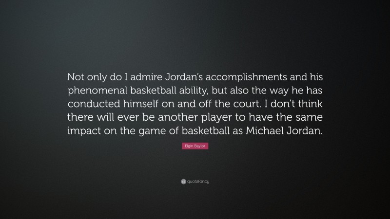 Elgin Baylor Quote: “Not only do I admire Jordan’s accomplishments and his phenomenal basketball ability, but also the way he has conducted himself on and off the court. I don’t think there will ever be another player to have the same impact on the game of basketball as Michael Jordan.”
