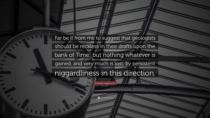 Charles Lapworth Quote: “Far be it from me to suggest that geologists should be reckless in their drafts upon the bank of Time; but nothing whatever is gained, and very much is lost, by persistent niggardliness in this direction.”