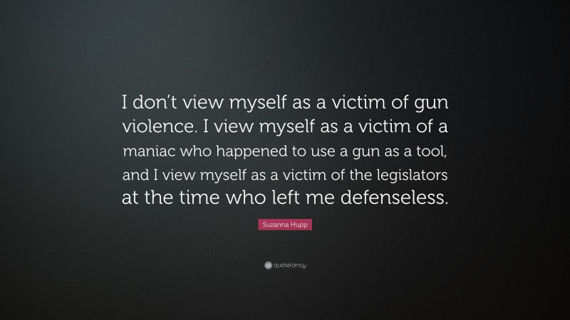 Suzanna Hupp Quote: “I don’t view myself as a victim of gun violence. I view myself as a victim of a maniac who happened to use a gun as a tool, and I view myself as a victim of the legislators at the time who left me defenseless.”