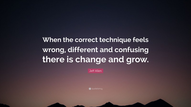 Jeff Allen Quote: “When the correct technique feels wrong, different and confusing there is change and grow.”