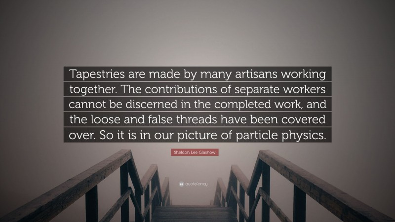 Sheldon Lee Glashow Quote: “Tapestries are made by many artisans working together. The contributions of separate workers cannot be discerned in the completed work, and the loose and false threads have been covered over. So it is in our picture of particle physics.”