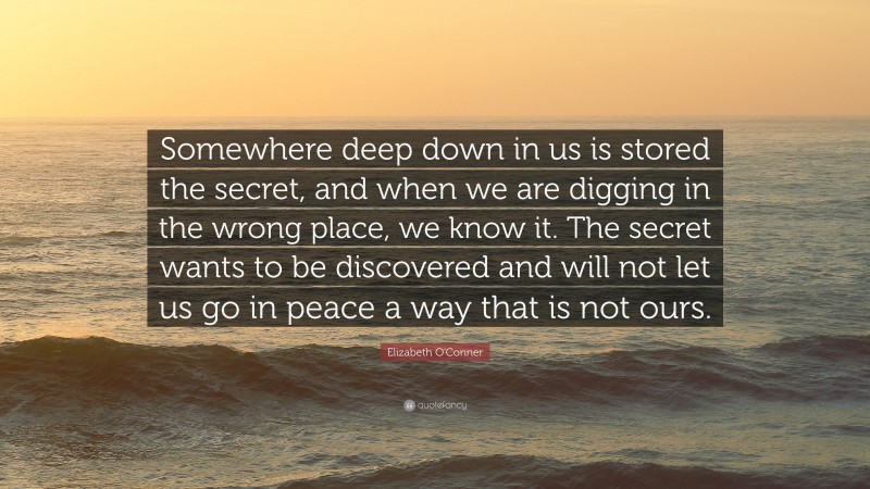 Elizabeth O'Conner Quote: “Somewhere deep down in us is stored the secret, and when we are digging in the wrong place, we know it. The secret wants to be discovered and will not let us go in peace a way that is not ours.”