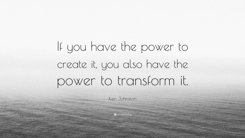 Ken Johnston Quote: “If you have the power to create it, you also have the power to transform it.”