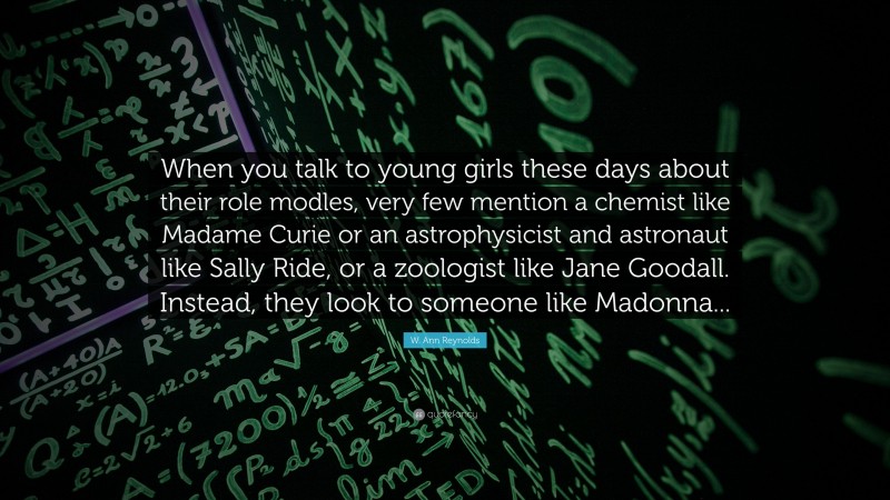 W. Ann Reynolds Quote: “When you talk to young girls these days about their role modles, very few mention a chemist like Madame Curie or an astrophysicist and astronaut like Sally Ride, or a zoologist like Jane Goodall. Instead, they look to someone like Madonna...”