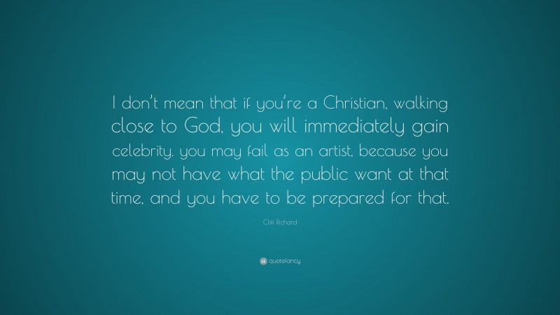 Cliff Richard Quote: “I don’t mean that if you’re a Christian, walking close to God, you will immediately gain celebrity. you may fail as an artist, because you may not have what the public want at that time, and you have to be prepared for that.”