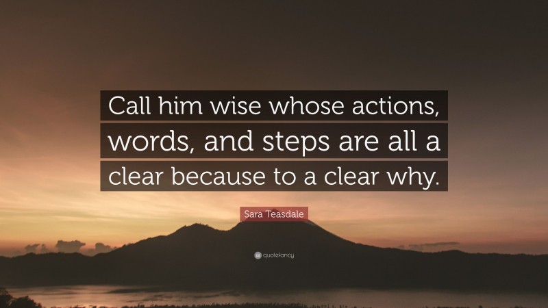 Sara Teasdale Quote: “Call him wise whose actions, words, and steps are all a clear because to a clear why.”