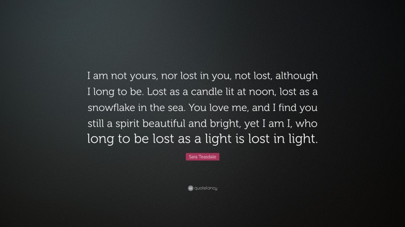 Sara Teasdale Quote: “I am not yours, nor lost in you, not lost, although I long to be. Lost as a candle lit at noon, lost as a snowflake in the sea. You love me, and I find you still a spirit beautiful and bright, yet I am I, who long to be lost as a light is lost in light.”