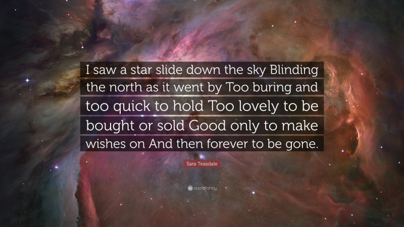 Sara Teasdale Quote: “I saw a star slide down the sky Blinding the north as it went by Too buring and too quick to hold Too lovely to be bought or sold Good only to make wishes on And then forever to be gone.”