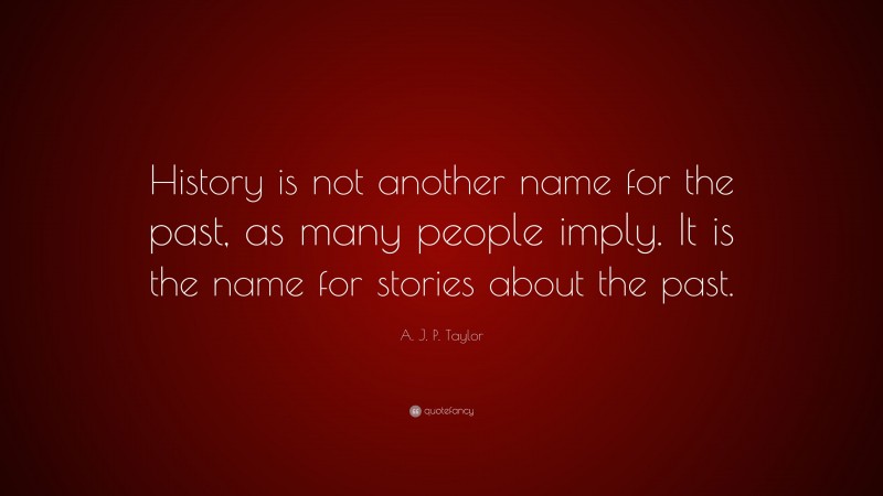 A. J. P. Taylor Quote: “History is not another name for the past, as many people imply. It is the name for stories about the past.”