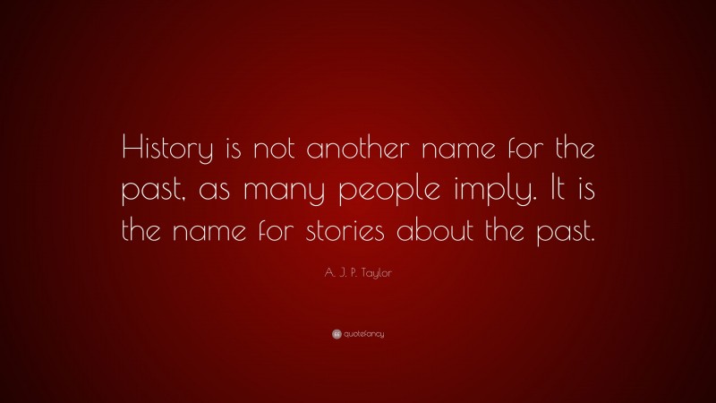 A. J. P. Taylor Quote: “History is not another name for the past, as many people imply. It is the name for stories about the past.”