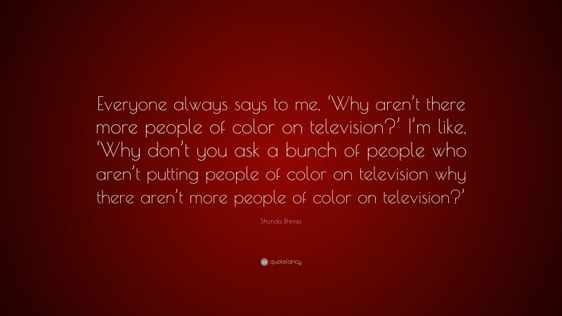 Shonda Rhimes Quote: “Everyone always says to me, ‘Why aren’t there more people of color on television?’ I’m like, ‘Why don’t you ask a bunch of people who aren’t putting people of color on television why there aren’t more people of color on television?’”