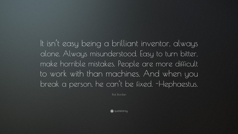 Rick Riordan Quote: “It isn’t easy being a brilliant inventor, always alone. Always misunderstood. Easy to turn bitter, make horrible mistakes. People are more difficult to work with than machines. And when you break a person, he can’t be fixed. -Hephaestus.”