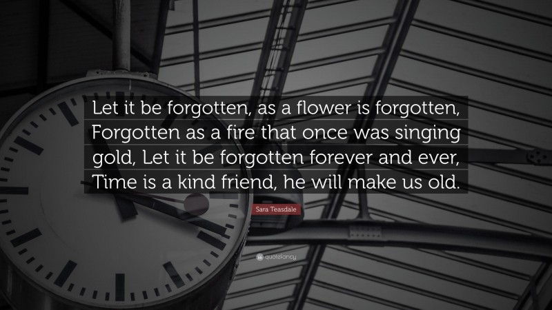 Sara Teasdale Quote: “Let it be forgotten, as a flower is forgotten, Forgotten as a fire that once was singing gold, Let it be forgotten forever and ever, Time is a kind friend, he will make us old.”