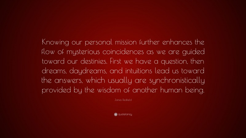 James Redfield Quote: “Knowing our personal mission further enhances the flow of mysterious coincidences as we are guided toward our destinies. First we have a question, then dreams, daydreams, and intuitions lead us toward the answers, which usually are synchronistically provided by the wisdom of another human being.”