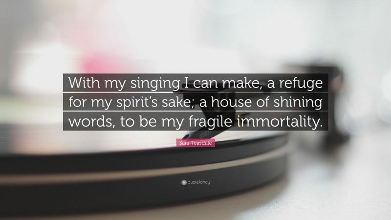 Sara Teasdale Quote: “With my singing I can make, a refuge for my spirit’s sake; a house of shining words, to be my fragile immortality.”