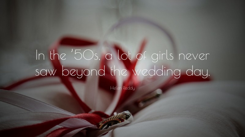 Helen Reddy Quote: “In the ’50s, a lot of girls never saw beyond the wedding day.”