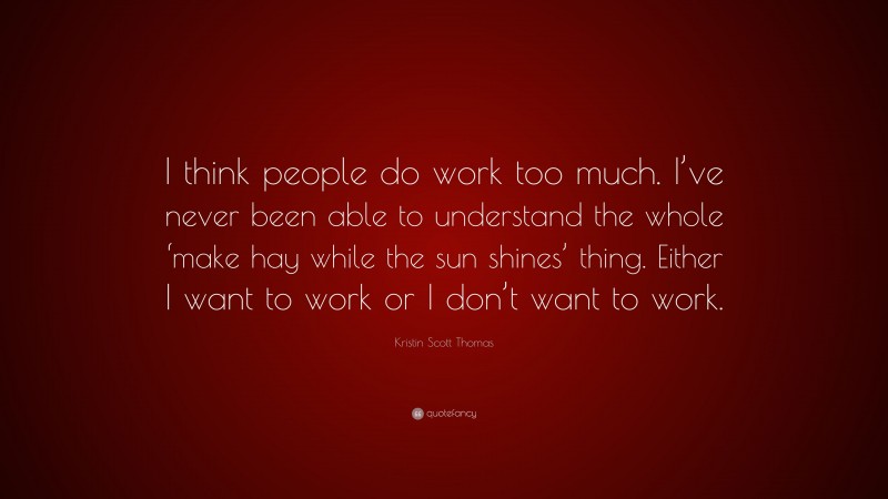 Kristin Scott Thomas Quote: “I think people do work too much. I’ve never been able to understand the whole ‘make hay while the sun shines’ thing. Either I want to work or I don’t want to work.”