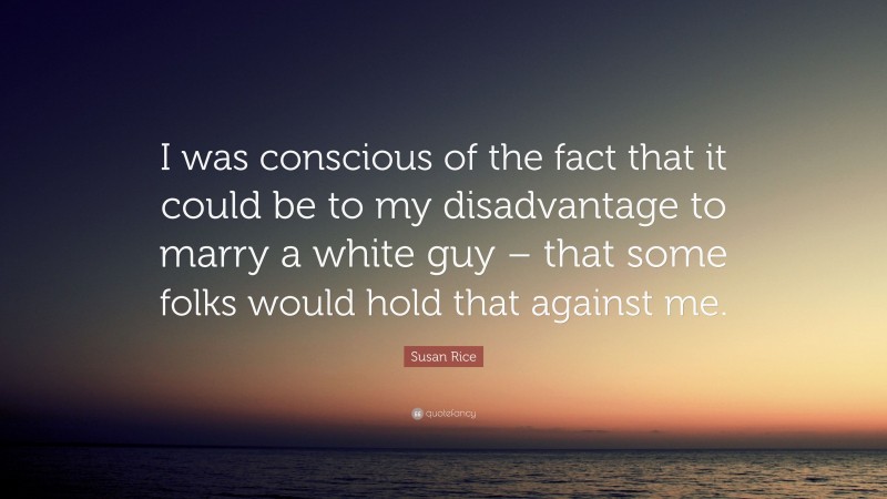 Susan Rice Quote: “I was conscious of the fact that it could be to my disadvantage to marry a white guy – that some folks would hold that against me.”