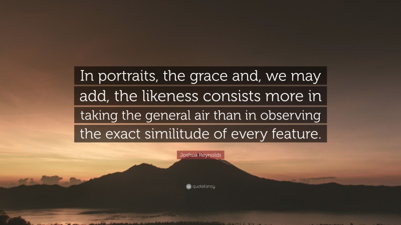 Joshua Reynolds Quote: “In portraits, the grace and, we may add, the likeness consists more in taking the general air than in observing the exact similitude of every feature.”