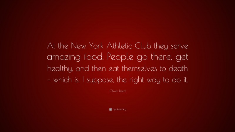 Oliver Reed Quote: “At the New York Athletic Club they serve amazing food. People go there, get healthy, and then eat themselves to death – which is, I suppose, the right way to do it.”