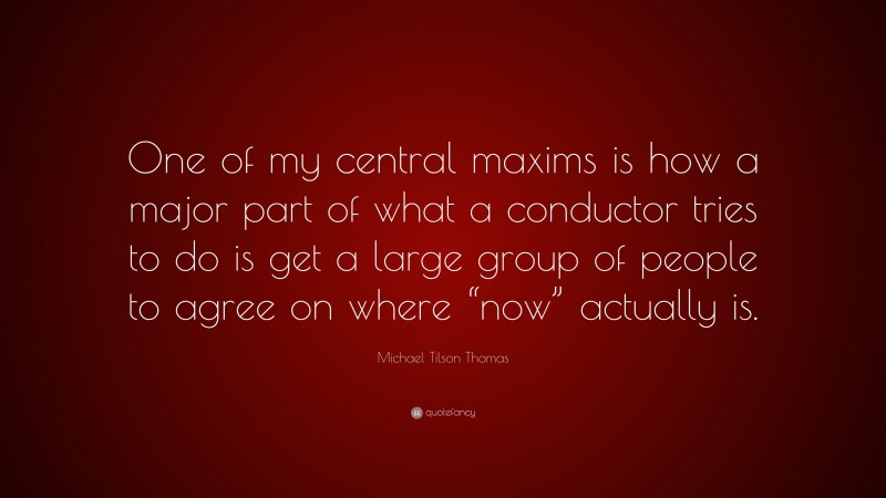 Michael Tilson Thomas Quote: “One of my central maxims is how a major part of what a conductor tries to do is get a large group of people to agree on where “now” actually is.”