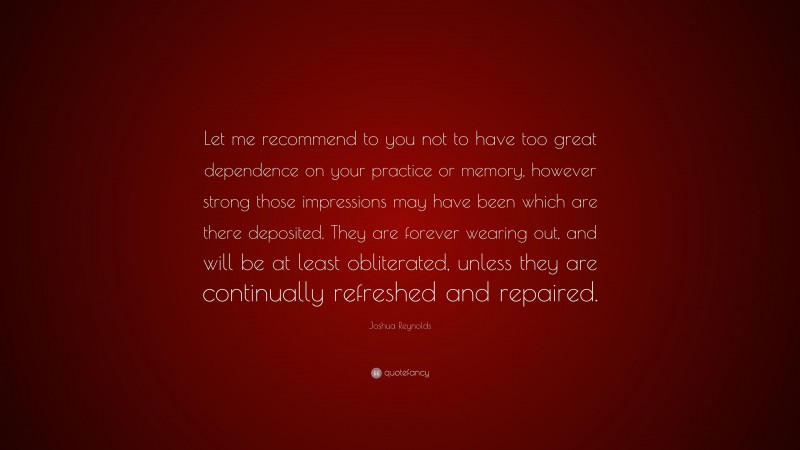 Joshua Reynolds Quote: “Let me recommend to you not to have too great dependence on your practice or memory, however strong those impressions may have been which are there deposited. They are forever wearing out, and will be at least obliterated, unless they are continually refreshed and repaired.”