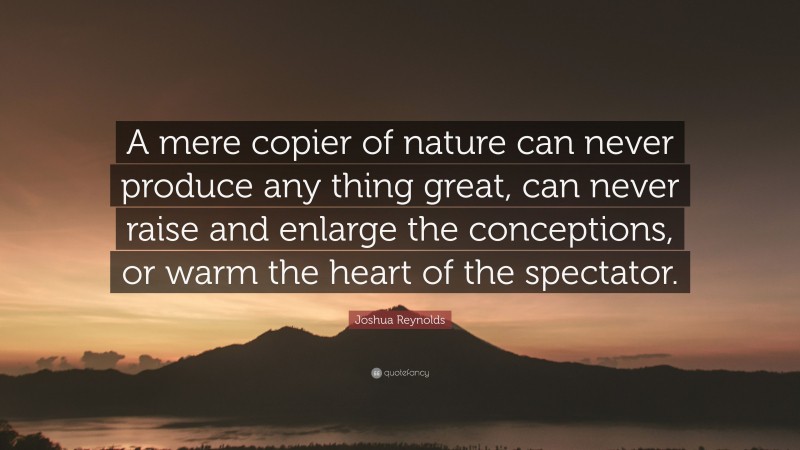 Joshua Reynolds Quote: “A mere copier of nature can never produce any thing great, can never raise and enlarge the conceptions, or warm the heart of the spectator.”