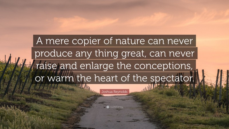 Joshua Reynolds Quote: “A mere copier of nature can never produce any thing great, can never raise and enlarge the conceptions, or warm the heart of the spectator.”