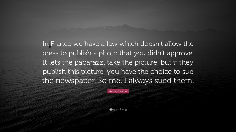 Audrey Tautou Quote: “In France we have a law which doesn’t allow the press to publish a photo that you didn’t approve. It lets the paparazzi take the picture, but if they publish this picture, you have the choice to sue the newspaper. So me, I always sued them.”