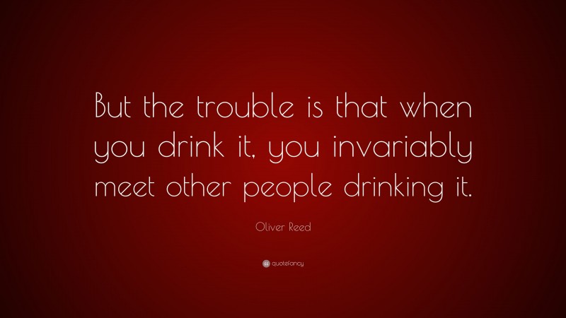 Oliver Reed Quote: “But the trouble is that when you drink it, you invariably meet other people drinking it.”