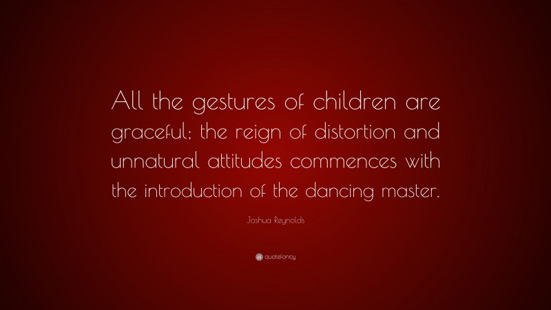 Joshua Reynolds Quote: “All the gestures of children are graceful; the reign of distortion and unnatural attitudes commences with the introduction of the dancing master.”