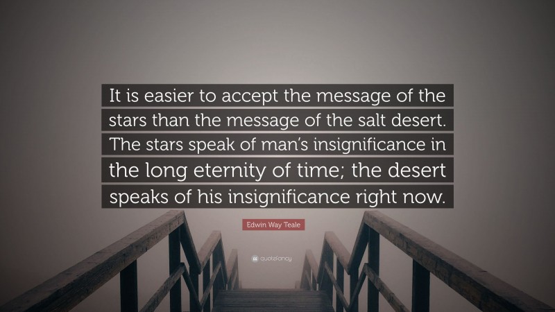 Edwin Way Teale Quote: “It is easier to accept the message of the stars than the message of the salt desert. The stars speak of man’s insignificance in the long eternity of time; the desert speaks of his insignificance right now.”