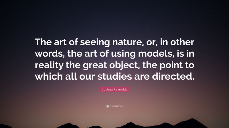 Joshua Reynolds Quote: “The art of seeing nature, or, in other words, the art of using models, is in reality the great object, the point to which all our studies are directed.”