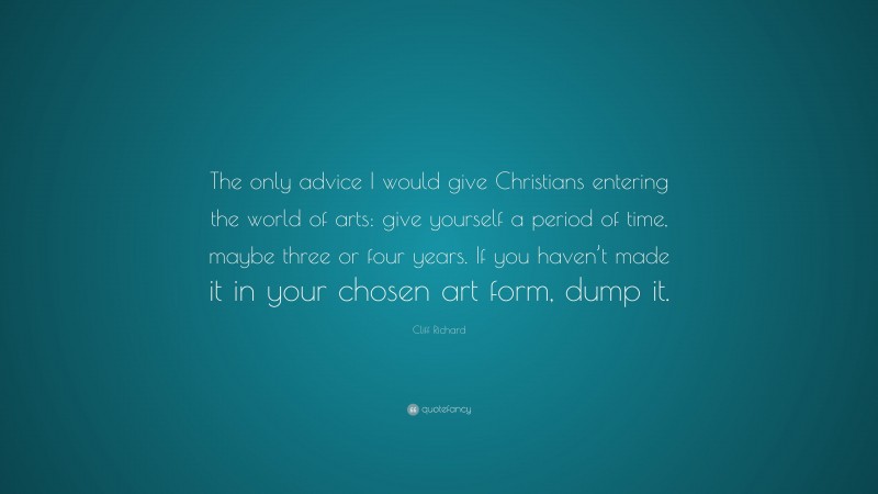 Cliff Richard Quote: “The only advice I would give Christians entering the world of arts: give yourself a period of time, maybe three or four years. If you haven’t made it in your chosen art form, dump it.”
