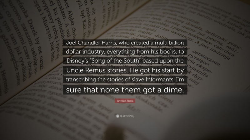 Ishmael Reed Quote: “Joel Chandler Harris, who created a multi billion dollar industry, everything from his books, to Disney’s “Song of the South” based upon the Uncle Remus stories. He got his start by transcribing the stories of slave Informants. I’m sure that none them got a dime.”