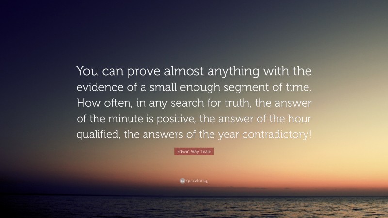 Edwin Way Teale Quote: “You can prove almost anything with the evidence of a small enough segment of time. How often, in any search for truth, the answer of the minute is positive, the answer of the hour qualified, the answers of the year contradictory!”