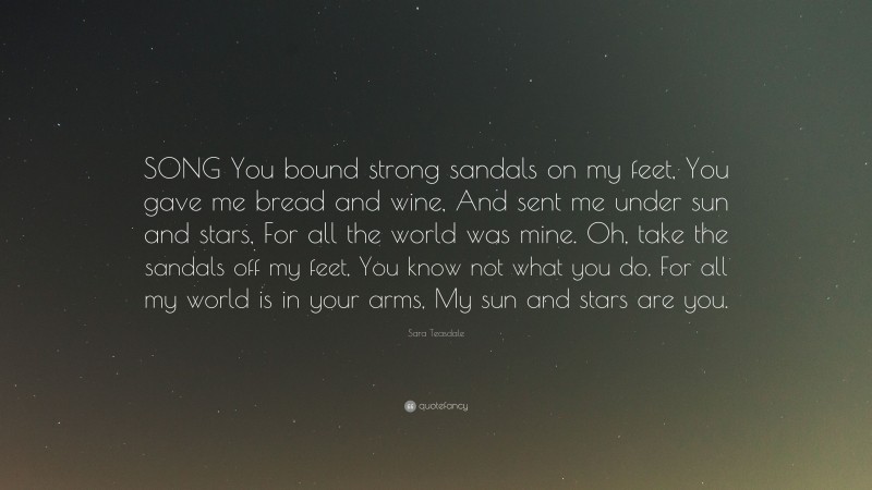 Sara Teasdale Quote: “SONG You bound strong sandals on my feet, You gave me bread and wine, And sent me under sun and stars, For all the world was mine. Oh, take the sandals off my feet, You know not what you do, For all my world is in your arms, My sun and stars are you.”