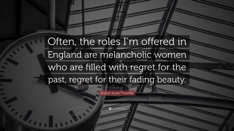 Kristin Scott Thomas Quote: “Often, the roles I’m offered in England are melancholic women who are filled with regret for the past, regret for their fading beauty.”